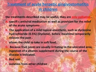 Treatment of acute herpetic gingivostomatitis
in children
the treatments described may be useful, they are only palliative..
A. specifi c antiviral medication as well as provision for the relief
of the acute symptoms .
B. The application of a mild topical anesthetic, such as dyclonine
hydrochloride (0.5%) (Dyclone), before mealtime temporarily
relieves the pain .
C. allows the child to take in soft food..
D. Because fruit juices are usually irritating to the ulcerated area,
ingestion of a vitamin supplement during the course of the
disease is indicated.
E. Bed rest .
F. isolation from other children .
 