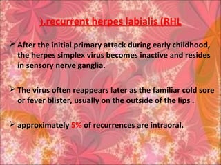 recurrent herpes labialis (RHL(.
 After the initial primary attack during early childhood,
the herpes simplex virus becomes inactive and resides
in sensory nerve ganglia.
 The virus often reappears later as the familiar cold sore
or fever blister, usually on the outside of the lips .
 approximately 5% of recurrences are intraoral.
 