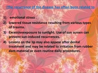 The recurrence of the disease has often been related to:
1) emotional stress .
2) lowered tissue resistance resulting from various types
of trauma.
3) Excessiveexposure to sunlight. Use of sun screen can
prevent sun-induced recurrences.
4) Lesions on the lip may also appear after dental
treatment and may be related to irritation from rubber
dam material or even routine daily procedures.
 