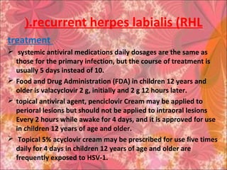 recurrent herpes labialis (RHL(.
treatment
 systemic antiviral medications daily dosages are the same as
those for the primary infection, but the course of treatment is
usually 5 days instead of 10.
 Food and Drug Administration (FDA) in children 12 years and
older is valacyclovir 2 g, initially and 2 g 12 hours later.
 topical antiviral agent, penciclovir Cream may be applied to
perioral lesions but should not be applied to intraoral lesions
Every 2 hours while awake for 4 days, and it is approved for use
in children 12 years of age and older.
 Topical 5% acyclovir cream may be prescribed for use five times
daily for 4 days in children 12 years of age and older are
frequently exposed to HSV-1.
 
