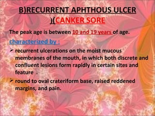 B)RECURRENT APHTHOUS ULCER
(CANKER SORE(
The peak age is between 10 and 19 years of age.
characterized by :
 recurrent ulcerations on the moist mucous
membranes of the mouth, in which both discrete and
confluent lesions form rapidly in certain sites and
feature .
 round to oval crateriform base, raised reddened
margins, and pain.
 