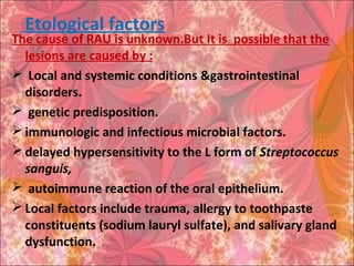 Etological factors
The cause of RAU is unknown.But It is possible that the
lesions are caused by :
 Local and systemic conditions &gastrointestinal
disorders.
 genetic predisposition.
 immunologic and infectious microbial factors.
 delayed hypersensitivity to the L form of Streptococcus
sanguis,
 autoimmune reaction of the oral epithelium.
 Local factors include trauma, allergy to toothpaste
constituents (sodium lauryl sulfate), and salivary gland
dysfunction.
 
