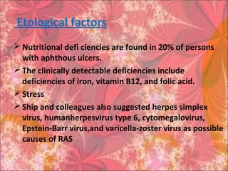 Etological factors
 Nutritional defi ciencies are found in 20% of persons
with aphthous ulcers.
 The clinically detectable deficiencies include
deficiencies of iron, vitamin B12, and folic acid.
 Stress
 Ship and colleagues also suggested herpes simplex
virus, humanherpesvirus type 6, cytomegalovirus,
Epstein-Barr virus,and varicella-zoster virus as possible
causes of RAS
 