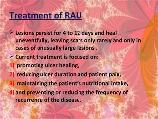 Treatment of RAU
 Lesions persist for 4 to 12 days and heal
uneventfully, leaving scars only rarely and only in
cases of unusually large lesions .
 Current treatment is focused on:
1) promoting ulcer healing,
2) reducing ulcer duration and patient pain,
3) maintaining the patient’s nutritional intake,
4)and preventing or reducing the frequency of
recurrence of the disease.
 
