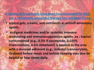 A variety of treatments have been recommended for RAU,
but a completely successful therapy has not been found.
 topical gels, creams, and ointments as antiinfl ammatory
agents.
 analgesic medicines and/or systemic immuno-
modulating and immunosuppression agents .ex : topical
corticosteroid (e.g., 0.5% fl uocinonide, 0.025%
triamcinolone, 0.5% clobetasol) is applied to the area
with a mucosal adherent (e.g., isobutyl cyanoacrylate,
Orabase) before meals and before sleeping may also be
helpful or four times daily.
 