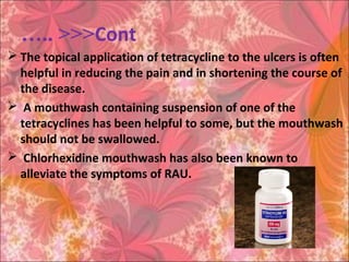Cont….. <<<
 The topical application of tetracycline to the ulcers is often
helpful in reducing the pain and in shortening the course of
the disease.
 A mouthwash containing suspension of one of the
tetracyclines has been helpful to some, but the mouthwash
should not be swallowed.
 Chlorhexidine mouthwash has also been known to
alleviate the symptoms of RAU.
 