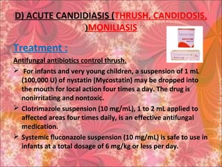 D) ACUTE CANDIDIASIS (THRUSH, CANDIDOSIS,
MONILIASIS(
Treatment :
Antifungal antibiotics control thrush.
 For infants and very young children, a suspension of 1 mL
(100,000 U) of nystatin (Mycostatin) may be dropped into
the mouth for local action four times a day. The drug is
nonirritating and nontoxic.
 Clotrimazole suspension (10 mg/mL), 1 to 2 mL applied to
affected areas four times daily, is an effective antifungal
medication.
 Systemic fluconazole suspension (10 mg/mL) is safe to use in
infants at a total dosage of 6 mg/kg or less per day.
 