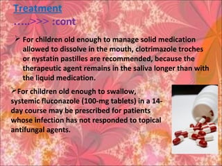 Treatment
cont…..<<< :
 For children old enough to manage solid medication
allowed to dissolve in the mouth, clotrimazole troches
or nystatin pastilles are recommended, because the
therapeutic agent remains in the saliva longer than with
the liquid medication.
For children old enough to swallow,
systemic fluconazole (100-mg tablets) in a 14-
day course may be prescribed for patients
whose infection has not responded to topical
antifungal agents.
 