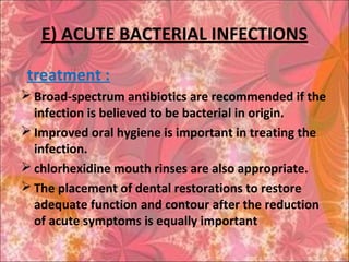 E) ACUTE BACTERIAL INFECTIONS
treatment :
 Broad-spectrum antibiotics are recommended if the
infection is believed to be bacterial in origin.
 Improved oral hygiene is important in treating the
infection.
 chlorhexidine mouth rinses are also appropriate.
 The placement of dental restorations to restore
adequate function and contour after the reduction
of acute symptoms is equally important
 