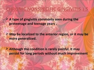 5(CHRONIC NONSPECIFIC GINGIVITIS
 A type of gingivitis commonly seen during the
preteenage and teenage years .
 May be localized to the anterior region, or it may be
more generalized.
 Although the condition is rarely painful, it may
persist for long periods without much improvement
 