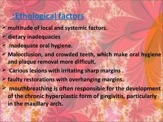 Ethological factors:
 multitude of local and systemic factors.
 dietary inadequacies
 Inadequate oral hygiene.
 Malocclusion, and crowded teeth, which make oral hygiene
and plaque removal more difficult,
 Carious lesions with irritating sharp margins .
 faulty restorations with overhanging margins.
 mouthbreathing is often responsible for the development
of the chronic hyperplastic form of gingivitis, particularly
in the maxillary arch.
 