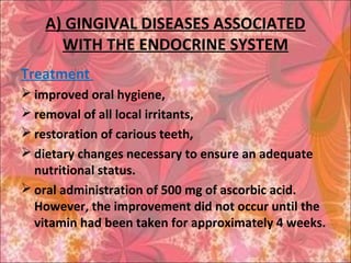 A) GINGIVAL DISEASES ASSOCIATED
WITH THE ENDOCRINE SYSTEM
Treatment
 improved oral hygiene,
 removal of all local irritants,
 restoration of carious teeth,
 dietary changes necessary to ensure an adequate
nutritional status.
 oral administration of 500 mg of ascorbic acid.
However, the improvement did not occur until the
vitamin had been taken for approximately 4 weeks.
 