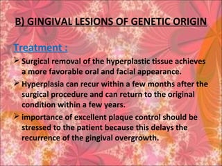 B) GINGIVAL LESIONS OF GENETIC ORIGIN
Treatment :
 Surgical removal of the hyperplastic tissue achieves
a more favorable oral and facial appearance.
 Hyperplasia can recur within a few months after the
surgical procedure and can return to the original
condition within a few years.
 importance of excellent plaque control should be
stressed to the patient because this delays the
recurrence of the gingival overgrowth.
 