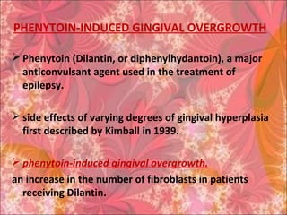 PHENYTOIN-INDUCED GINGIVAL OVERGROWTH
 Phenytoin (Dilantin, or diphenylhydantoin), a major
anticonvulsant agent used in the treatment of
epilepsy.
 side effects of varying degrees of gingival hyperplasia
first described by Kimball in 1939.
 phenytoin-induced gingival overgrowth.
an increase in the number of fibroblasts in patients
receiving Dilantin.
 