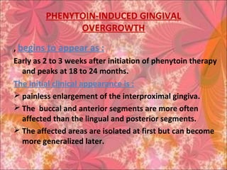 PHENYTOIN-INDUCED GINGIVAL
OVERGROWTH
, begins to appear as :
Early as 2 to 3 weeks after initiation of phenytoin therapy
and peaks at 18 to 24 months.
The initial clinical appearance is :
 painless enlargement of the interproximal gingiva.
 The buccal and anterior segments are more often
affected than the lingual and posterior segments.
 The affected areas are isolated at first but can become
more generalized later.
 