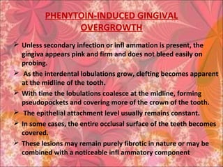 PHENYTOIN-INDUCED GINGIVAL
OVERGROWTH
 Unless secondary infection or infl ammation is present, the
gingiva appears pink and firm and does not bleed easily on
probing.
 As the interdental lobulations grow, clefting becomes apparent
at the midline of the tooth.
 With time the lobulations coalesce at the midline, forming
pseudopockets and covering more of the crown of the tooth.
 The epithelial attachment level usually remains constant.
 In some cases, the entire occlusal surface of the teeth becomes
covered.
 These lesions may remain purely fibrotic in nature or may be
combined with a noticeable infl ammatory component
 