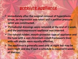pressure appliance
 Immediately after the surgical removal of hyperplastic
tissue, an impression was taken and a positive pressure
splint was constructed.
 Periodontal dressings were removed at the end of 1 week,
and the positivepressure appliance was inserted.
 The natural rubber, mouth-protector type of appliance and
the type with a cast chromium-cobalt framework lined
with soft plastic were equally effective.
 The appliance is generally used only at night but may be
worn night and day if such a schedule is required 8 weeks
of therapy..
 