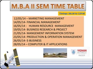12/05/14 – MARKETING MANAGEMENT
14/05/14- FINANCIAL MANAGEMENT
16/05/14 - HUMAN RESOURCE MANAGEMENT
19/05/14- BUSINESS RESEARCH & PROJECT
21/05/14- MANGEMENT INFORMATION SYSTEM
23/05/14- PRODUCTION & OPERATION MANAGEMENT
26/05/14- E-BUSINESS
28/05/14 – COMPUTER & IT APPLICATIONS
 