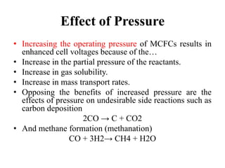 Effect of Pressure
• Increasing the operating pressure of MCFCs results in
enhanced cell voltages because of the…
• Increase in the partial pressure of the reactants.
• Increase in gas solubility.
• Increase in mass transport rates.
• Opposing the benefits of increased pressure are the
effects of pressure on undesirable side reactions such as
carbon deposition
2CO → C + CO2
• And methane formation (methanation)
CO + 3H2→ CH4 + H2O
 