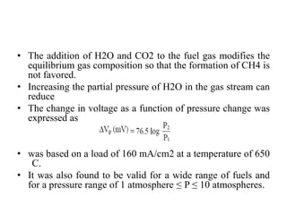 • The addition of H2O and CO2 to the fuel gas modifies the
equilibrium gas composition so that the formation of CH4 is
not favored.
• Increasing the partial pressure of H2O in the gas stream can
reduce
• The change in voltage as a function of pressure change was
expressed as
• was based on a load of 160 mA/cm2 at a temperature of 650
C.
• It was also found to be valid for a wide range of fuels and
for a pressure range of 1 atmosphere ≤ P ≤ 10 atmospheres.
 