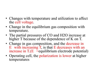 • Changes with temperature and utilization to affect
the cell voltage.
• Change in the equilibrium gas composition with
temperature.
• The partial pressures of CO and H2O increase at
higher T because of the dependence of K on T.
• Change in gas composition, and the decrease in
E with increasing T, is that E decreases with an
increase in T.(E =equilibrium electrode potential)
• Operating cell, the polarization is lower at higher
temperatures
 