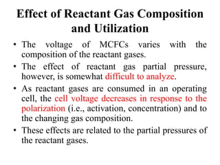 Effect of Reactant Gas Composition
and Utilization
• The voltage of MCFCs varies with the
composition of the reactant gases.
• The effect of reactant gas partial pressure,
however, is somewhat difficult to analyze.
• As reactant gases are consumed in an operating
cell, the cell voltage decreases in response to the
polarization (i.e., activation, concentration) and to
the changing gas composition.
• These effects are related to the partial pressures of
the reactant gases.
 