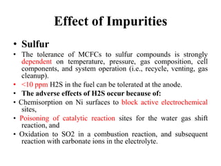 Effect of Impurities
• Sulfur
• The tolerance of MCFCs to sulfur compounds is strongly
dependent on temperature, pressure, gas composition, cell
components, and system operation (i.e., recycle, venting, gas
cleanup).
• <10 ppm H2S in the fuel can be tolerated at the anode.
• The adverse effects of H2S occur because of:
• Chemisorption on Ni surfaces to block active electrochemical
sites,
• Poisoning of catalytic reaction sites for the water gas shift
reaction, and
• Oxidation to SO2 in a combustion reaction, and subsequent
reaction with carbonate ions in the electrolyte.
 
