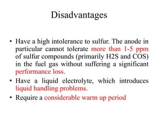 Disadvantages
• Have a high intolerance to sulfur. The anode in
particular cannot tolerate more than 1-5 ppm
of sulfur compounds (primarily H2S and COS)
in the fuel gas without suffering a significant
performance loss.
• Have a liquid electrolyte, which introduces
liquid handling problems.
• Require a considerable warm up period
 