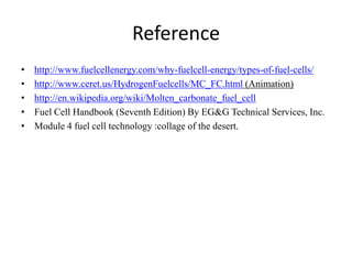 Reference
• http://www.fuelcellenergy.com/why-fuelcell-energy/types-of-fuel-cells/
• http://www.ceret.us/HydrogenFuelcells/MC_FC.html (Animation)
• http://en.wikipedia.org/wiki/Molten_carbonate_fuel_cell
• Fuel Cell Handbook (Seventh Edition) By EG&G Technical Services, Inc.
• Module 4 fuel cell technology :collage of the desert.
 