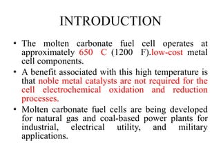 INTRODUCTION
• The molten carbonate fuel cell operates at
approximately 650 C (1200 F).low-cost metal
cell components.
• A benefit associated with this high temperature is
that noble metal catalysts are not required for the
cell electrochemical oxidation and reduction
processes.
• Molten carbonate fuel cells are being developed
for natural gas and coal-based power plants for
industrial, electrical utility, and military
applications.
 