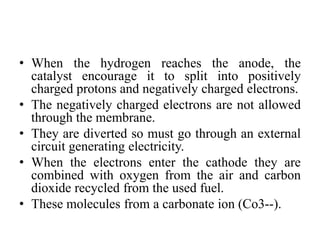 • When the hydrogen reaches the anode, the
catalyst encourage it to split into positively
charged protons and negatively charged electrons.
• The negatively charged electrons are not allowed
through the membrane.
• They are diverted so must go through an external
circuit generating electricity.
• When the electrons enter the cathode they are
combined with oxygen from the air and carbon
dioxide recycled from the used fuel.
• These molecules from a carbonate ion (Co3--).
 