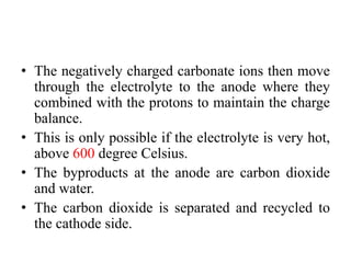 • The negatively charged carbonate ions then move
through the electrolyte to the anode where they
combined with the protons to maintain the charge
balance.
• This is only possible if the electrolyte is very hot,
above 600 degree Celsius.
• The byproducts at the anode are carbon dioxide
and water.
• The carbon dioxide is separated and recycled to
the cathode side.
 