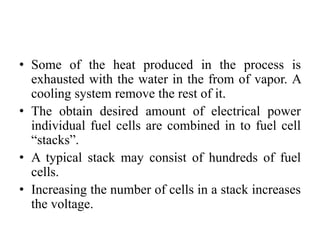 • Some of the heat produced in the process is
exhausted with the water in the from of vapor. A
cooling system remove the rest of it.
• The obtain desired amount of electrical power
individual fuel cells are combined in to fuel cell
“stacks”.
• A typical stack may consist of hundreds of fuel
cells.
• Increasing the number of cells in a stack increases
the voltage.
 