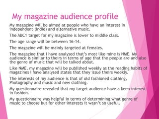My magazine audience profile
My magazine will be aimed at people who have an interest in
independent (indie) and alternative music.
The ABC1 target for my magazine is lower to middle class.
The age range will be between 16-14.
The magazine will be mainly targeted at females.
The magazine that I have analysed that’s most like mine is NME. My
audience is similar to theirs in terms of age that the people are and also
the genre of music that will be talked about.
Like NME, my magazine will be published weekly as the reading habits of
magazines I have analysed states that they issue theirs weekly.
The interests of my audience is that of old fashioned clothing,
Photography and music and new clothing.
My questionnaire revealed that my target audience have a keen interest
in fashion.
My questionnaire was helpful in terms of determining what genre of
music to choose but for other interests it wasn’t so useful.
 