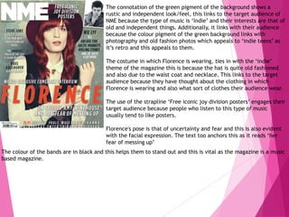 The connotation of the green pigment of the background shows a
rustic and independent look/feel, this links to the target audience of
NME because the type of music is ‘Indie’ and their interests are that of
old and independent things. Additionally, it links with their audience
because the colour pigment of the green background links with
photography and old fashion photos which appeals to ‘indie teens’ as
it’s retro and this appeals to them.
The costume in which Florence is wearing, ties in with the ‘indie’
theme of the magazine this is because the hat is quite old fashioned
and also due to the waist coat and necklace. This links to the target
audience because they have thought about the clothing in which
Florence is wearing and also what sort of clothes their audience wear.
The use of the strapline ‘Free iconic joy division posters’ engages their
target audience because people who listen to this type of music
usually tend to like posters.
Florence's pose is that of uncertainty and fear and this is also evident
with the facial expression. The text too anchors this as it reads ‘her
fear of messing up’
The colour of the bands are in black and this helps them to stand out and this is vital as the magazine is a music
based magazine.
 