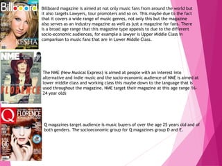 Billboard magazine is aimed at not only music fans from around the world but
it also targets Lawyers, tour promoters and so on. This maybe due to the fact
that it covers a wide range of music genres, not only this but the magazine
also serves as an industry magazine as well as just a magazine for fans. There
is a broad age range that this magazine type appeals to due to the different
socio-economic audiences, for example a lawyer is Upper Middle Class in
comparison to music fans that are in Lower Middle Class.
The NME (New Musical Express) is aimed at people with an interest into
alternative and indie music and the socio-economic audience of NME is aimed at
lower middle class and working class this maybe down to the language that is
used throughout the magazine. NME target their magazine at this age range 16-
24 year olds
Q magazines target audience is music buyers of over the age 25 years old and of
both genders. The socioeconomic group for Q magazines group D and E.
 
