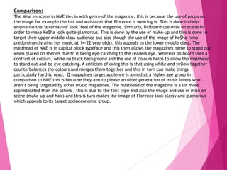 Comparison:
The Mise en scene in NME ties in with genre of the magazine, this is because the use of props on
the image for example the hat and waistcoat that Florence is wearing is. This is done to help
emphasise the ‘alternative’ look/feel of the magazine. Similarly, Billboard use mise en scene in
order to make Ke$ha look quite glamorous. This is done by the use of make-up and this is done to
target their upper middle class audience but also though the use of the image of Ke$ha (who
predominantly aims her music at 14-22 year olds), this appeals to the lower middle class. The
masthead of NME is in capital block typeface and this then allows the magazines name to stand out
when placed on shelves due to it being eye-catching to the readers eye. Whereas Billboard uses a
contrast of colours, white on black background and the use of colours helps to allow the masthead
to stand out and be eye-catching. A criticism of doing this is that using white and yellow together
counterbalances the colours and merges them together and this in turn can make things
particularly hard to read. Q magazines target audience is aimed at a higher age group in
comparison to NME this is because they aim to please an older generation of music lovers who
aren’t being targeted by other music magazines. The masthead of the magazine is a lot more
sophisticated than the others , this is due to the font type and also the image and use of mise on
scene (make-up and hair) and this is turn makes the image of Florence look classy and glamorous
which appeals to its target socioeconomic group.
 