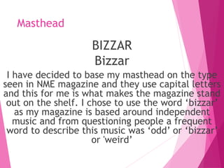 Masthead
BIZZAR
Bizzar
I have decided to base my masthead on the type
seen in NME magazine and they use capital letters
and this for me is what makes the magazine stand
out on the shelf. I chose to use the word ‘bizzar’
as my magazine is based around independent
music and from questioning people a frequent
word to describe this music was ‘odd’ or ‘bizzar’
or 'weird’
 