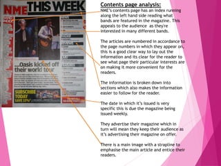 Contents page analysis:
NME’s contents page has an index running
along the left hand side reading what
bands are featured in the magazine. This
appeals to the audience as they're
interested in many different bands.
The articles are numbered in accordance to
the page numbers in which they appear on,
this is a good clear way to lay out the
information and its clear for the reader to
see what page their particular interests are
on making it more convenient for the
readers.
The information is broken down into
sections which also makes the information
easier to follow for the reader.
The date in which it’s issued is very
specific this is due the magazine being
issued weekly.
They advertise their magazine which in
turn will mean they keep their audience as
it’s advertising their magazine on offer.
There is a main image with a strapline to
emphasise the main article and entice their
readers.
 