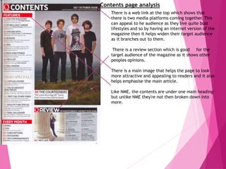 Contents page analysis
There is a web link at the top which shows that
there is two media platforms coming together. This
can appeal to he audience as they live quite bust
lifestyles and so by having an internet version of the
magazine then it helps widen their target audience
as it branches out to them.
There is a review section which is good for the
target audience of the magazine as it shows other
peoples opinions.
There is a main image that helps the page to look
more attractive and appealing to readers and it also
helps emphasise the main article.
Like NME, the contents are under one main heading
but unlike NME they're not then broken down into
more.
 
