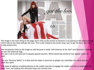 The image is the main thing on the page and it links to the article as Florence is sat posing on the American flag
which links to the name USA got the love. This is also linked to the artists song ‘you’ve got the love’ and the U
in USA anchors this.
The introduction links to the image as well because it reads ‘with America at her feet’ and Florence I treading
all over the American flag.
The text is all to one side and in equally spaced columns. Which allows big chunks of text appear easier to
read.
The text ‘Florence Welch’ is in blue and this helps it stand out so people can remember her name and also
what she's done
The mode of address is looking directly at the reader and this to engage the reader and also to emphasise the
word ‘love’ and looking into someone's eyes can connote love.
 