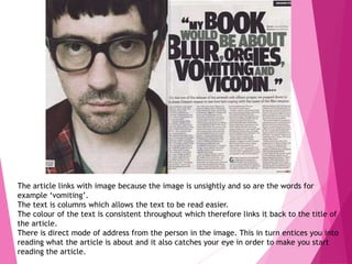 The article links with image because the image is unsightly and so are the words for
example ‘vomiting’.
The text is columns which allows the text to be read easier.
The colour of the text is consistent throughout which therefore links it back to the title of
the article.
There is direct mode of address from the person in the image. This in turn entices you into
reading what the article is about and it also catches your eye in order to make you start
reading the article.
 