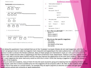 Audience research results
 Total number of people: 14
Male= 8, Female=6
 Interests:
Most popular- Music=8
fashion=5
sport=4
gaming and programming.
 How many read:
Yes=5 - Female=5 - Male=0
No=9 - Female=1 - Male=8
 Genres:
Most popular- Fiction= 2
music=1, horror=1, take a break=1, fashion=1.
From doing this questioner I have realized that out of the 14 people I surveyed, 8males do not read magazines, with this in
mind I am going to have to make my magazine more masculine and appealing to the male audience but I still need to keep the
balance in order to attract the female audiences. Many of these people are interested in music so I will put in some articles
about music celebs and also what is happening at the Harris Greenwich music department. Fashion is also very popular and so
in turn I will add in articles about fashion and this may also improve the appearance of the sixth form students. Most students
don’t read magazines but some read every month so with this in mind I think that issuing a magazine bi-weekly will please a
number of the students.
As they are sixth form students, many of them fit into the socio-economic group of E meaning that the majority of them are
unemployed, with this in mind a suitable price for this magazine will be around £1.00-£1.50. Most of the students characterises
will be that of the same to a certain extent, for example they all aspire (aspirers) to become successful and gain good
qualifications and go onto university or good employment.
• How often do you read:
Never= 5
Once a week=2
Once a moth=3
• Why do you like specific magazines:
the colour
everything
the subject of the texts
the stories
 