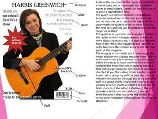 Masthead
Puff
Quote
strapline
Price
Barcode
I placed the masthead at the top in the middle to
make it stand out to the readers and to make it
easier to read and see. I used that font because it
is quite a sophisticated font.
The quote is positioned beneath the masthead
because you're drawn to the next piece of text
and no only this but it ties in with splash which is
underneath the quote in order to make a link to
the next text and help you to understand what the
magazine is about.
The splash is in capital letters to make it visible to
the reader and this intrigues readers to find out
more about the main story. It is also in a different
font to the rest of the magazines and I did this in
order to ensure that readers knew it was the main
topic of the magazine.
The image is in the middle and I chose to get the
model to pose with a guitar because when I did my
evaluation of my quiz I realised that many people
where interested in music and with this in mind I
designed the image like this in order to appeal to
that main target audience. Her mode of address is
directed at you this is done by her eye focus point.
I used red to design my puff because the there is
virtually no colour on the page and so by doing the
puff in a colour makes it bold and it works as the
purpose of a puff should and that’s to look like its
been stuck on. I also added a shadow to the puff
to make it bolder and to stand out. I placed it
there because it does not cover the models face
or any other important information on the page eg
straplines.
Splash
 