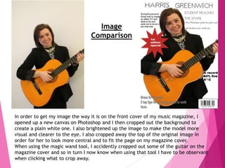 Image
Comparison
In order to get my image the way it is on the front cover of my music magazine, I
opened up a new canvas on Photoshop and I then cropped out the background to
create a plain white one. I also brightened up the image to make the model more
visual and clearer to the eye. I also cropped away the top of the original image in
order for her to look more central and to fit the page on my magazine cover.
When using the magic wand tool, I accidently cropped out some of the guitar on the
magazine cover and so in turn I now know when using that tool I have to be observant
when clicking what to crop away.
 