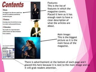 Main image:
This is the biggest
picture as it is the
main focus of the
magazine.
Features:
This is the list of
features in which the
magazine covers.
Placed it here as it has
enough room to have a
clear description of
what the articles are
about.
There is advertisement at the bottom of each page and I
placed this here because it is next to the main image and so
it will grab readers attention.
 