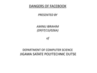 DANGERS OF FACEBOOK
PRESENTED BY
AMINU IBRAHIM
(DP/IT/13/026A)
of
DEPARTMENT OF COMPUTER SCIENCE
JIGAWA SATATE POLYTECHNIC DUTSE
 