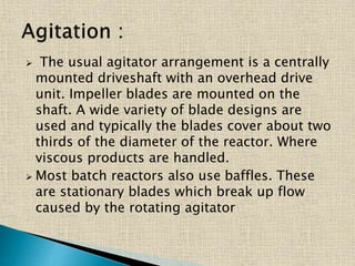  The usual agitator arrangement is a centrally
mounted driveshaft with an overhead drive
unit. Impeller blades are mounted on the
shaft. A wide variety of blade designs are
used and typically the blades cover about two
thirds of the diameter of the reactor. Where
viscous products are handled.
 Most batch reactors also use baffles. These
are stationary blades which break up flow
caused by the rotating agitator
 