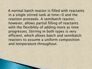 A normal batch reactor is filled with reactants
in a single stirred tank at time=0 and the
reaction proceeds. A semibatch reactor,
however, allows partial filling of reactants
with the flexibility of adding more as time
progresses. Stirring in both types is very
efficient, which allows batch and semibatch
reactors to assume a uniform composition
and temperature throughout.
 