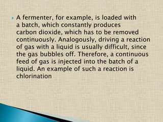  A fermenter, for example, is loaded with
a batch, which constantly produces
carbon dioxide, which has to be removed
continuously. Analogously, driving a reaction
of gas with a liquid is usually difficult, since
the gas bubbles off. Therefore, a continuous
feed of gas is injected into the batch of a
liquid. An example of such a reaction is
chlorination
 